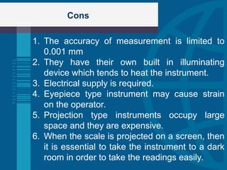 Cons
1. The accuracy of measurement is limited to
0.001 mm
2. They have their own built in illuminating
device which tends to heat the instrument.
3. Electrical supply is required.
4. Eyepiece type instrument may cause strain
on the operator.
5. Projection type instruments occupy large
space and they are expensive.
6. When the scale is projected on a screen, then
it is essential to take the instrument to a dark
room in order to take the readings easily.
 
