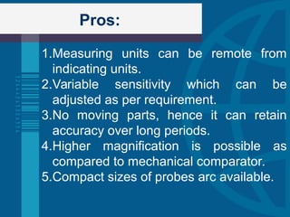 Pros:
1.Measuring units can be remote from
indicating units.
2.Variable sensitivity which can be
adjusted as per requirement.
3.No moving parts, hence it can retain
accuracy over long periods.
4.Higher magnification is possible as
compared to mechanical comparator.
5.Compact sizes of probes arc available.
 