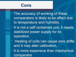 Cons
 The accuracy of working of these
comparators is likely to be affect due
to temperature and humidity.
 It is not a self contained unit; it needs
stabilized power supply for its
operation.
 Heating of coils can cause zero drifts
and it may alter calibration.
 It is more expensive than mechanical
comparator
 