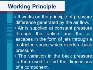 Working Principle
o It works on the principle of pressure
difference generated by the air flow.
o Air is supplied at constant pressure
through the orifice and the air
escapes in the form of jets through a
restricted space which exerts a back
pressure.
o The variation in the back pressure
is then used to find the dimensions
of a component.
 