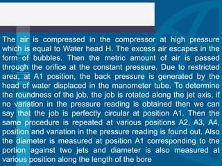 The air is compressed in the compressor at high pressure
which is equal to Water head H. The excess air escapes in the
form of bubbles. Then the metric amount of air is passed
through the orifice at the constant pressure. Due to restricted
area, at A1 position, the back pressure is generated by the
head of water displaced in the manometer tube. To determine
the roundness of the job, the job is rotated along the jet axis, if
no variation in the pressure reading is obtained then we can
say that the job is perfectly circular at position A1. Then the
same procedure is repeated at various positions A2, A3, A4,
position and variation in the pressure reading is found out. Also
the diameter is measured at position A1 corresponding to the
portion against two jets and diameter is also measured at
various position along the length of the bore
 