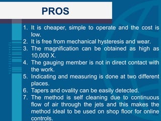 PROS
1. It is cheaper, simple to operate and the cost is
low.
2. It is free from mechanical hysteresis and wear.
3. The magnification can be obtained as high as
10,000 X.
4. The gauging member is not in direct contact with
the work.
5. Indicating and measuring is done at two different
places.
6. Tapers and ovality can be easily detected.
7. The method is self cleaning due to continuous
flow of air through the jets and this makes the
method ideal to be used on shop floor for online
controls.
 