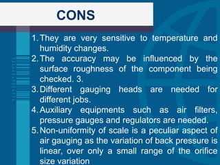CONS
1.They are very sensitive to temperature and
humidity changes.
2.The accuracy may be influenced by the
surface roughness of the component being
checked. 3.
3.Different gauging heads are needed for
different jobs.
4.Auxiliary equipments such as air filters,
pressure gauges and regulators are needed.
5.Non-uniformity of scale is a peculiar aspect of
air gauging as the variation of back pressure is
linear, over only a small range of the orifice
size variation
 