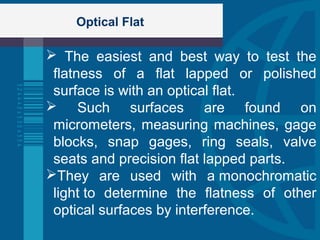 Optical Flat
 The easiest and best way to test the
flatness of a flat lapped or polished
surface is with an optical flat.
 Such surfaces are found on
micrometers, measuring machines, gage
blocks, snap gages, ring seals, valve
seats and precision flat lapped parts.
They are used with a monochromatic
light to determine the flatness of other
optical surfaces by interference.
 
