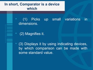 In short, Comparator is a device
which
 (1) Picks up small variations in
dimensions.
 (2) Magnifies it.
 (3) Displays it by using indicating devices,
by which comparison can be made with
some standard value.
 