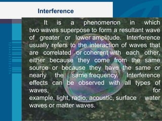 Interference
It is a phenomenon in which
two waves superpose to form a resultant wave
of greater or lower amplitude. Interference
usually refers to the interaction of waves that
are correlated or coherent with each other,
either because they come from the same
source or because they have the same or
nearly the same frequency. Interference
effects can be observed with all types of
waves, for
example, light, radio, acoustic, surface water
waves or matter waves.
 