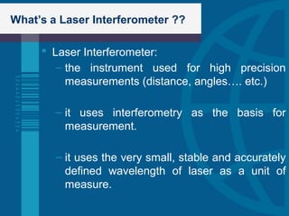 What’s a Laser Interferometer ??
 Laser Interferometer:
– the instrument used for high precision
measurements (distance, angles…. etc.)
– it uses interferometry as the basis for
measurement.
– it uses the very small, stable and accurately
defined wavelength of laser as a unit of
measure.
 