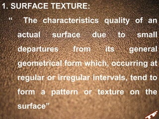 1. SURFACE TEXTURE:
“ The characteristics quality of an
actual surface due to small
departures from its general
geometrical form which, occurring at
regular or irregular intervals, tend to
form a pattern or texture on the
surface”
 