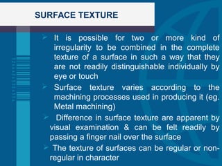 SURFACE TEXTURE
 It is possible for two or more kind of
irregularity to be combined in the complete
texture of a surface in such a way that they
are not readily distinguishable individually by
eye or touch
 Surface texture varies according to the
machining processes used in producing it (eg.
Metal machining)
 Difference in surface texture are apparent by
visual examination & can be felt readily by
passing a finger nail over the surface
 The texture of surfaces can be regular or non-
regular in character
 