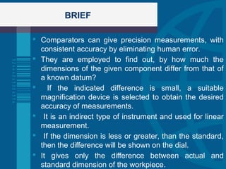 BRIEF
 Comparators can give precision measurements, with
consistent accuracy by eliminating human error.
 They are employed to find out, by how much the
dimensions of the given component differ from that of
a known datum?
 If the indicated difference is small, a suitable
magnification device is selected to obtain the desired
accuracy of measurements.
 It is an indirect type of instrument and used for linear
measurement.
 If the dimension is less or greater, than the standard,
then the difference will be shown on the dial.
 It gives only the difference between actual and
standard dimension of the workpiece.
 
