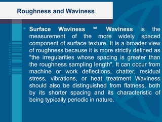 Roughness and Waviness
 Surface Waviness  Waviness is the
measurement of the more widely spaced
component of surface texture. It is a broader view
of roughness because it is more strictly defined as
"the irregularities whose spacing is greater than
the roughness sampling length". It can occur from
machine or work deflections, chatter, residual
stress, vibrations, or heat treatment Waviness
should also be distinguished from flatness, both
by its shorter spacing and its characteristic of
being typically periodic in nature.
 