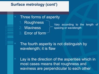 Surface metrology (cont’)
 Three forms of asperity
1. Roughness
2. Waviness
3. Error of form
 The fourth asperity is not distinguish by
wavelength; it is flaw
 Lay is the direction of the asperities which in
most cases means that roughness and
waviness are perpendicular to each other
Vary according to the length of
spacing or wavelength
 