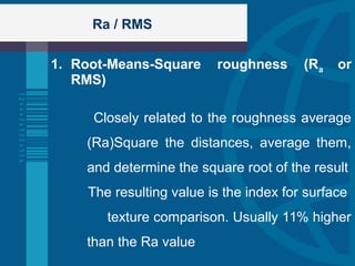 Ra / RMS
1. Root-Means-Square roughness (Ra or
RMS)
Closely related to the roughness average
(Ra)Square the distances, average them,
and determine the square root of the result
The resulting value is the index for surface
texture comparison. Usually 11% higher
than the Ra value
 