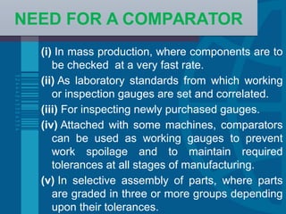 Example Bullet Point slide
(i) In mass production, where components are to
be checked at a very fast rate.
(ii) As laboratory standards from which working
or inspection gauges are set and correlated.
(iii) For inspecting newly purchased gauges.
(iv) Attached with some machines, comparators
can be used as working gauges to prevent
work spoilage and to maintain required
tolerances at all stages of manufacturing.
(v) In selective assembly of parts, where parts
are graded in three or more groups depending
upon their tolerances.
NEED FOR A COMPARATORNEED FOR A COMPARATOR
 