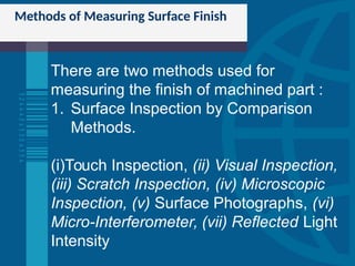 Methods of Measuring Surface Finish
There are two methods used for
measuring the finish of machined part :
1. Surface Inspection by Comparison
Methods.
(i)Touch Inspection, (ii) Visual Inspection,
(iii) Scratch Inspection, (iv) Microscopic
Inspection, (v) Surface Photographs, (vi)
Micro-Interferometer, (vii) Reflected Light
Intensity
 