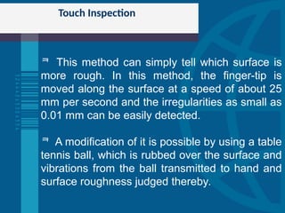 Touch Inspection
 This method can simply tell which surface is
more rough. In this method, the finger-tip is
moved along the surface at a speed of about 25
mm per second and the irregularities as small as
0.01 mm can be easily detected.
 A modification of it is possible by using a table
tennis ball, which is rubbed over the surface and
vibrations from the ball transmitted to hand and
surface roughness judged thereby.
 