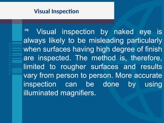 Visual Inspection
 Visual inspection by naked eye is
always likely to be misleading particularly
when surfaces having high degree of finish
are inspected. The method is, therefore,
limited to rougher surfaces and results
vary from person to person. More accurate
inspection can be done by using
illuminated magnifiers.
 