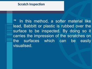 Scratch Inspection
 In this method, a softer material like
lead, Babbitt or plastic is rubbed over the
surface to be inspected. By doing so it
carries the impression of the scratches on
the surfaces which can be easily
visualised.
 