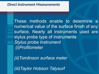 Direct Instrument Measurements
These methods enable to determine a
numerical value of the surface finish of any
surface. Nearly all instruments used are
stylus probe type of instruments
Stylus probe Instrument
(i)Profilometer
(ii)Tomlinson surface meter
(iii)Taylor Hobson Talysurf
 