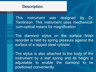 Description
 This instrument was designed by Dr.
Tomlinson. This instrument uses mechanical-
cum-optical means for magnification
The diamond stylus on the surface finish
recorder is held by spring pressure against the
surface of a lapped steel cylinder.
The stylus is also attached to the body of the
instrument by a leaf spring and its height is
adjustable to enable the diamond to be
positioned conveniently.
 