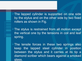 The lapped cylinder is supported on one side
by the stylus and on the other side by two fixed
rollers as shown in Fig.
The stylus is restrained from all motion except
the vertical one by the tensions in coil and leaf
spring.
The tensile forces in these two springs also
keep the lapped steel cylinder in position
between the stylus and it carries at its tip a
diamond scriber which bears against a smoked
glass.
 