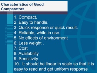 Characteristics of Good
Comparators
1. Compact.
2. Easy to handle.
3. Quick response or quick result.
4. Reliable, while in use.
5. No effects of environment
6. Less weight .
7. Cost
8. Availability
9. Sensitivity
10. It should be linear in scale so that it is
easy to read and get uniform response
 