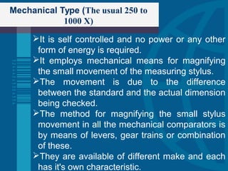 Mechanical Type (The usual 250 to
1000 X)
It is self controlled and no power or any other
form of energy is required.
It employs mechanical means for magnifying
the small movement of the measuring stylus.
The movement is due to the difference
between the standard and the actual dimension
being checked.
The method for magnifying the small stylus
movement in all the mechanical comparators is
by means of levers, gear trains or combination
of these.
They are available of different make and each
has it's own characteristic.
 