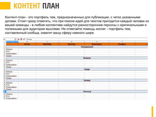 Контент-план - это портфель тем, предназначенных для публикации, с четко указанными
датами. Стоит сразу отметить, что при поиске идей для текстов пригодится каждый человек из
вашей команды - в любом коллективе найдутся разносторонние персоны с оригинальными и
полезными для аудитории мыслями. Не отметайте помощь коллег - портфель тем,
составленный сообща, охватит вашу сферу намного шире.
 