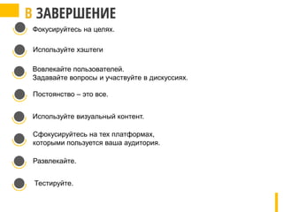 Фокусируйтесь на целях.
Используйте хэштеги
Вовлекайте пользователей.
Задавайте вопросы и участвуйте в дискуссиях.
Постоянство – это все.
Используйте визуальный контент.
Сфокусируйтесь на тех платформах,
которыми пользуется ваша аудитория.
Развлекайте.
Тестируйте.
 