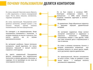 Он совпадает с их мировоззрением. Когда
пользователи сталкиваются с контентом, в
котором отражены их мысли и ценности, они
охотно делятся им со своими
единомышленниками.
Он заставляет улыбаться. Нужно постоянно
напоминать вашей аудитории, что жизнь
прекрасна. Смешной и милый контент
справится с этой задачей.
Он просто невероятный! Пользователи
делятся шокирующим или изумительным
контентом со своими друзьями и близкими, в
надежде, что он произведет на них такое же
неизгладимое впечатление.
Он очень трогательный. Пользователи хотят
делиться контентом, который вызвал у них
сильные эмоции, причем неважно
положительные они или отрицательные.
Он очень смешной. Нам всем нужно сбросить
с себя серьезность и тяжесть повседневной
скуки. Что-то очень смешное, несомненно,
поднимет настроение.
Он не был озвучен в основных СМИ.
Некоторые интересные новости, не
освещенные в СМИ, могут получить
огромное внимание аудитории в интенет-
сообществах.
Он драматичен. Люди обязательно поделятся
с друзьями хорошей драматической
историей.
Он заставляет задуматься. Когда контент
заставляет остановиться и задуматься о
серьезных жизненных проблемах,
пользователь говорит о нем другим, чтобы
они тоже отложили дела и поразмышляли о
чем-то важном.
Он ставит в неловкое положение. Контент, в
котором упоминаются неприятные или
неловкие моменты из жизни других людей,
часто доставляют скрытое удовольствие.
Он провокационный. Многие пользователи
не могут устоять, чтобы не добавить в свою
жизнь красок с помощью контента
рискованного содержания.
 
