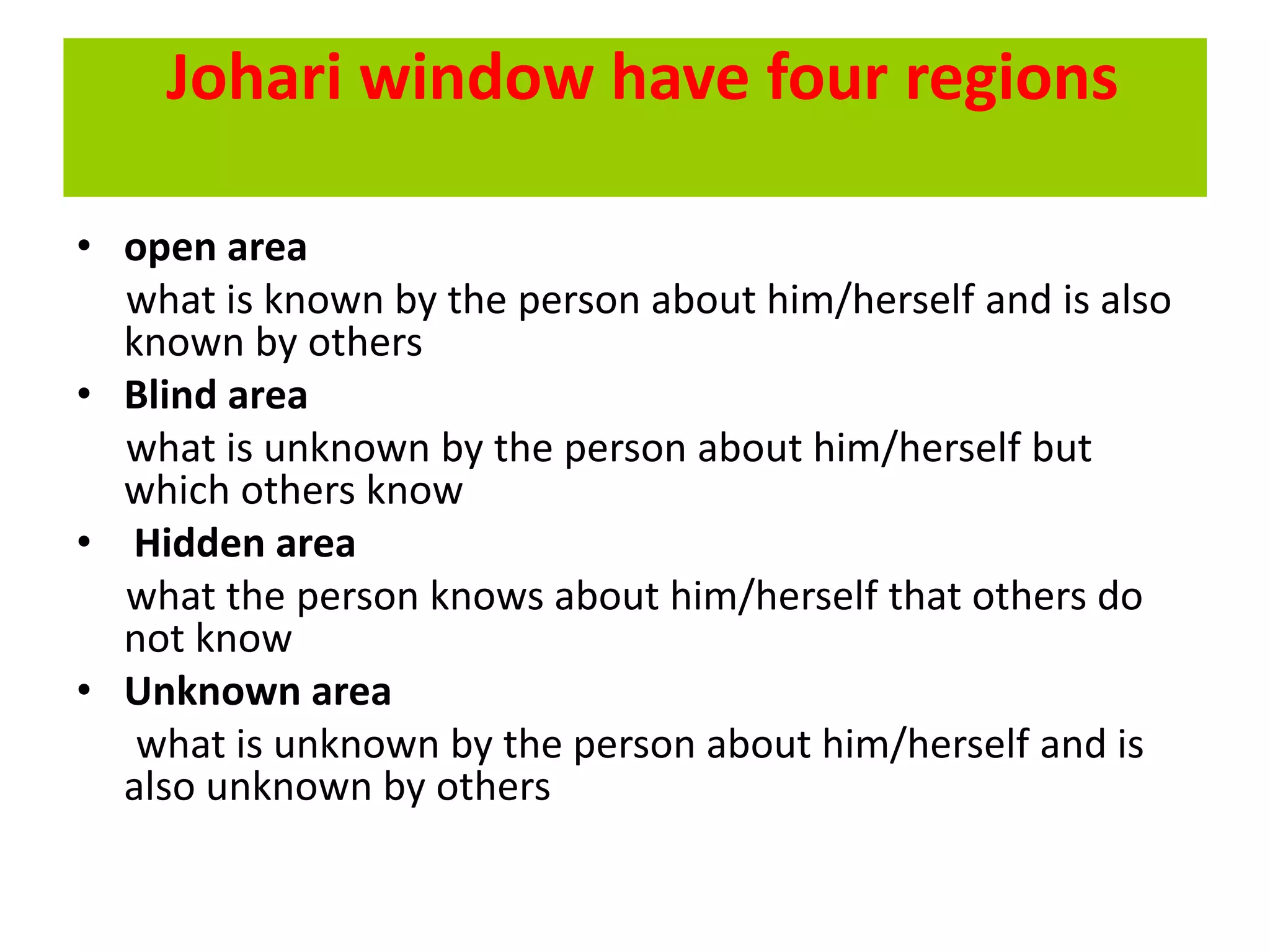 Johari window have four regions
• open area
what is known by the person about him/herself and is also
known by others
• Blind area
what is unknown by the person about him/herself but
which others know
• Hidden area
what the person knows about him/herself that others do
not know
• Unknown area
what is unknown by the person about him/herself and is
also unknown by others