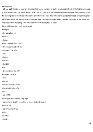 Module2html
11
<dl>….. </dl>This tag is used for definition list, where numbers or bullet is not used in front of the list item, instead
it uses definition for the items. <dt>…..</dt>This is a sub tag of the <dl> tag called as definition term, which is used
for marking the items whose definition is provided in the next data definition.it can be formatted using any regular
definition.closing tag is optional,as it assumed once <dd>tag is reached. <dd> ….</dd>, definition of the terms are
enclosed within these tags. The definition may include any text or block.
) and <dd>(describes each term/name):
Example
<! -- using lists -->
<html>
<body>
<font face=Verdana size=3>
<b> using ordered list </b>
<ol type=1 start=5>
<li> c
<li>c++
<li> J2SE
<li> J2EE
</ol>
<b> unordered list </b>
<ul type="circle">
<li> C
<li>c++
<li> J2SE <li> J2EE </ul>
<b> definition list </b>
<dl>
<dt> HTML
<dd>Hyper text markup language
<dd> using to display some text or image on the browsers
<dt> DHTML
<dd> Dynamic HTML
</dl>
</fonts>
</body>
 
