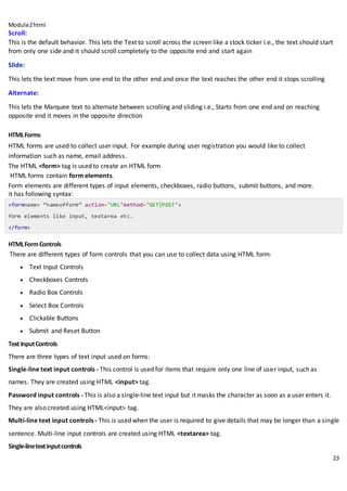 Module2html
23
Scroll:
This is the default behavior. This lets the Text to scroll across the screen like a stock ticker i.e., the text should start
from only one side and it should scroll completely to the opposite end and start again
Slide:
This lets the text move from one end to the other end and once the text reaches the other end it stops scrolling
Alternate:
This lets the Marquee text to alternate between scrolling and sliding i.e., Starts from one end and on reaching
opposite end it moves in the opposite direction
HTMLForms
HTML forms are used to collect user input. For example during user registration you would like to collect
information such as name, email address.
The HTML <form> tag is used to create an HTML form
HTML forms contain form elements.
Form elements are different types of input elements, checkboxes, radio buttons, submit buttons, and more.
it has following syntax:
<formname= “nameofform” action="URL"method="GET|POST">
form elements like input, textarea etc.
</form>
HTMLFormControls
There are different types of form controls that you can use to collect data using HTML form:
 Text Input Controls
 Checkboxes Controls
 Radio Box Controls
 Select Box Controls
 Clickable Buttons
 Submit and Reset Button
Text InputControls
There are three types of text input used on forms:
 Single-line text input controls - This control is used for items that require only one line of user input, such as
names. They are created using HTML <input> tag.
 Password input controls - This is also a single-line text input but it masks the character as soon as a user enters it.
They are also created using HTML<input> tag.
 Multi-line text input controls - This is used when the user is required to give details that may be longer than a single
sentence. Multi-line input controls are created using HTML <textarea> tag.
Single-linetextinputcontrols
 