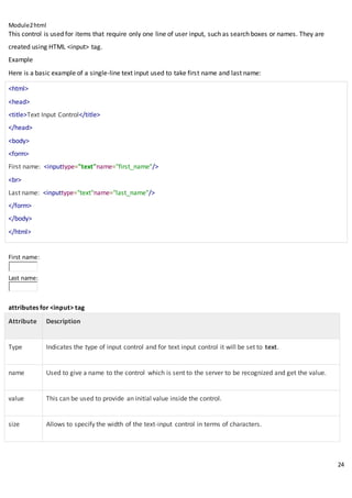Module2html
24
This control is used for items that require only one line of user input, such as search boxes or names. They are
created using HTML <input> tag.
Example
Here is a basic example of a single-line text input used to take first name and last name:
<html>
<head>
<title>Text Input Control</title>
</head>
<body>
<form>
First name: <inputtype="text"name="first_name"/>
<br>
Last name: <inputtype="text"name="last_name"/>
</form>
</body>
</html>
First name:
Last name:
attributes for <input> tag
Attribute Description
Type Indicates the type of input control and for text input control it will be set to text.
name Used to give a name to the control which is sent to the server to be recognized and get the value.
value This can be used to provide an initial value inside the control.
size Allows to specify the width of the text-input control in terms of characters.
 
