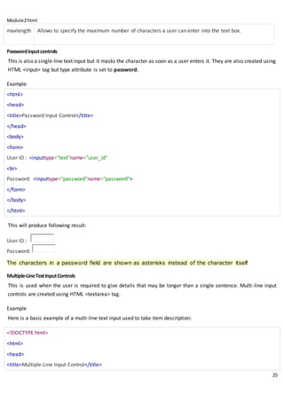 Module2html
25
maxlength Allows to specify the maximum number of characters a user can enter into the text box.
Passwordinputcontrols
This is also a single-line text input but it masks the character as soon as a user enters it. They are also created using
HTML <input> tag but type attribute is set to password.
Example
<html>
<head>
<title>Password Input Control</title>
</head>
<body>
<form>
User ID : <inputtype="text"name="user_id"
<br>
Password: <inputtype="password"name="password">
</form>
</body>
</html>
This will produce following result:
User ID :
Password:
The characters in a password field are shown as asterisks instead of the character itself
Multiple-LineTextInputControls
This is used when the user is required to give details that may be longer than a single sentence. Multi-line input
controls are created using HTML <textarea> tag.
Example
Here is a basic example of a multi-line text input used to take item description:
<!DOCTYPE html>
<html>
<head>
<title>Multiple-Line Input Control</title>
 