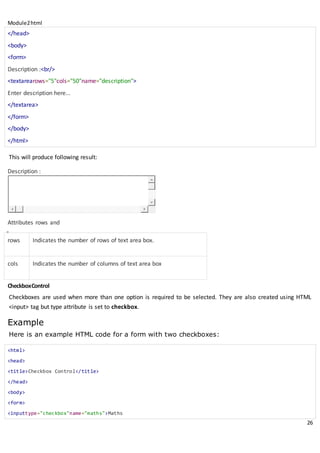 Module2html
26
</head>
<body>
<form>
Description :<br/>
<textarearows="5"cols="50"name="description">
Enter description here...
</textarea>
</form>
</body>
</html>
This will produce following result:
Description :
Attributes rows and
CheckboxControl
Checkboxes are used when more than one option is required to be selected. They are also created using HTML
<input> tag but type attribute is set to checkbox.
Example
Here is an example HTML code for a form with two checkboxes:
<html>
<head>
<title>Checkbox Control</title>
</head>
<body>
<form>
<inputtype="checkbox"name="maths">Maths
rows Indicates the number of rows of text area box.
cols Indicates the number of columns of text area box
 
