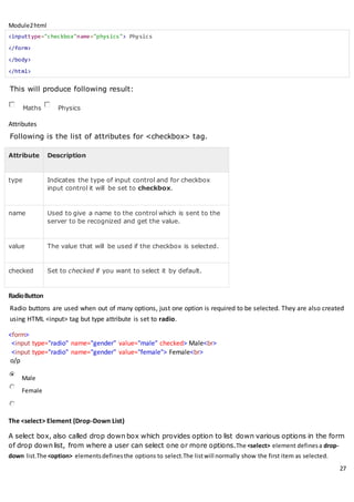 Module2html
27
<inputtype="checkbox"name="physics"> Physics
</form>
</body>
</html>
This will produce following result:
Maths Physics
Attributes
Following is the list of attributes for <checkbox> tag.
Attribute Description
type Indicates the type of input control and for checkbox
input control it will be set to checkbox.
name Used to give a name to the control which is sent to the
server to be recognized and get the value.
value The value that will be used if the checkbox is selected.
checked Set to checked if you want to select it by default.
RadioButton
Radio buttons are used when out of many options, just one option is required to be selected. They are also created
using HTML <input> tag but type attribute is set to radio.
<form>
<input type="radio" name="gender" value="male" checked> Male<br>
<input type="radio" name="gender" value="female"> Female<br>
o/p
Male
Female
The <select> Element (Drop-Down List)
A select box, also called drop down box which provides option to list down various options in the form
of drop down list, from where a user can select one or more options.The <select> element definesa drop-
down list.The <option> elementsdefinesthe options to select.The listwill normally show the first item as selected.
 