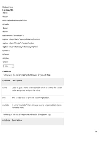 Module2html
28
Example
<html>
<head>
<title>SelectBox Control</title>
</head>
<body>
<form>
<selectname="dropdown">
<optionvalue="Maths"selected>Maths</option>
<option value="Physics">Physics</option>
<optionvalue="chemistry">chemistry</option>
</select>
</form>
</body>
</html>
Maths
Attributes
Following is the list of important attributes of <select> tag:
Attribute Description
name Used to give a name to the control which is sent to the server
to be recognized and get the value.
size This can be used to present a scrolling list box.
multiple If set to "multiple" then allows a user to select multiple items
from the menu.
Following is the list of important attributes of <option> tag:
Attribute Description
 