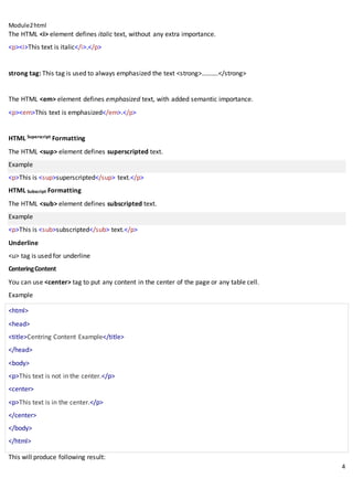 Module2html
4
The HTML <i> element defines italic text, without any extra importance.
<p><i>This text is italic</i>.</p>
strong tag: This tag is used to always emphasized the text <strong>……….</strong>
The HTML <em> element defines emphasized text, with added semantic importance.
<p><em>This text is emphasized</em>.</p>
HTML Superscript Formatting
The HTML <sup> element defines superscripted text.
Example
<p>This is <sup>superscripted</sup> text.</p>
HTML Subscript Formatting
The HTML <sub> element defines subscripted text.
Example
<p>This is <sub>subscripted</sub> text.</p>
Underline
<u> tag is used for underline
CenteringContent
You can use <center> tag to put any content in the center of the page or any table cell.
Example
<html>
<head>
<title>Centring Content Example</title>
</head>
<body>
<p>This text is not in the center.</p>
<center>
<p>This text is in the center.</p>
</center>
</body>
</html>
This will produce following result:
 