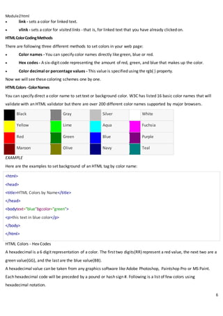 Module2html
6
 link - sets a color for linked text.
 vlink - sets a color for visited links - that is, for linked text that you have already clicked on.
HTMLColorCodingMethods
There are following three different methods to set colors in your web page:
 Color names - You can specify color names directly like green, blue or red.
 Hex codes - A six-digit code representing the amount of red, green, and blue that makes up the color.
 Color decimal or percentage values - This value is specified using the rgb( ) property.
Now we will see these coloring schemes one by one.
HTMLColors-ColorNames
You can specify direct a color name to set text or background color. W3C has listed 16 basic color names that will
validate with an HTML validator but there are over 200 different color names supported by major browsers.
Black Gray Silver White
Yellow Lime Aqua Fuchsia
Red Green Blue Purple
Maroon Olive Navy Teal
EXAMPLE
Here are the examples to set background of an HTML tag by color name:
<html>
<head>
<title>HTML Colors by Name</title>
</head>
<bodytext="blue"bgcolor="green">
<p>this text in blue color</p>
</body>
</html>
HTML Colors - Hex Codes
A hexadecimal is a 6 digit representation of a color. The first two digits(RR) represent a red value, the next two are a
green value(GG), and the last are the blue value(BB).
A hexadecimal value can be taken from any graphics software like Adobe Photoshop, Paintshop Pro or MS Paint.
Each hexadecimal code will be preceded by a pound or hash sign #. Following is a list of few colors using
hexadecimal notation.
 