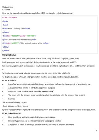Module2html
7
EXAMPLE
Here are the examples to set background of an HTML tag by color code in hexadecimal:
<!DOCTYPE html>
<html>
<head>
<title>HTML Colors by Hex</title>
</head>
<bodytext="#0000FF"bgcolor="#00FF00">
<p>Use different color hexa for body</p>
<fontcolor="#FFFFFF">This text will appear white .</font>
</body>
</html>
Using RGB value
In HTML, a color can also be specified as an RGB value, using this formula: rgb(red, green, blue)
Each parameter (red, green, and blue) defines the intensity of the color between 0 and 255.
For example, rgb(255,0,0) is displayed as red, because red is set to its highest value (255) and the others are set to
0.
To display the color black, all color parameters must be set to 0, like this: rgb(0,0,0).
To display the color white, all color parameters must be set to 255, like this: rgb(255,255,255).
HTML Attributes
 Every Tag is associated with set of Attributes an attribute defines the characteristic of a particular tag.
 A tag can contain any no of attributes separated by space
 Attributes come in name value pairs like: name="value"
 The <tag> tells the browser to do something, while the attribute tells the browser how to do it.
 Example
The attributes of body tag are
<body bgcolor=red text= green>
bgcolor represent the background color of the document and text represent the foreground color of the document.
HTML Links - Hyperlinks
 Html provides a facility to create link between web pages.
 Links(or hyperlinks) are used to connect one webpage to another
 A hyperlink is a text or an image you can click on, and jump to another document.
 