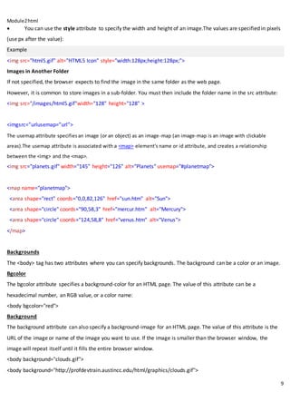 Module2html
9
 You can use the style attribute to specify the width and height of an image.The values are specified in pixels
(use px after the value):
Example
<img src="html5.gif" alt="HTML5 Icon" style="width:128px;height:128px;">
Images in Another Folder
If not specified, the browser expects to find the image in the same folder as the web page.
However, it is common to store images in a sub-folder. You must then include the folder name in the src attribute:
<img src="/images/html5.gif"width="128" height="128" >
<imgsrc=”urlusemap=”url”>
The usemap attribute specifiesan image (or an object) as an image-map (an image-map is an image with clickable
areas).The usemap attribute is associated with a <map> element's name or id attribute, and creates a relationship
between the <img> and the <map>.
<img src="planets.gif" width="145" height="126" alt="Planets" usemap="#planetmap">
<map name="planetmap">
<area shape="rect" coords="0,0,82,126" href="sun.htm" alt="Sun">
<area shape="circle" coords="90,58,3" href="mercur.htm" alt="Mercury">
<area shape="circle" coords="124,58,8" href="venus.htm" alt="Venus">
</map>
Backgrounds
The <body> tag has two attributes where you can specify backgrounds. The background can be a color or an image.
Bgcolor
The bgcolor attribute specifies a background-color for an HTML page. The value of this attribute can be a
hexadecimal number, an RGB value, or a color name:
<body bgcolor="red">
Background
The background attribute can also specify a background-image for an HTML page. The value of this attribute is the
URL of the image or name of the image you want to use. If the image is smaller than the browser window, the
image will repeat itself until it fills the entire browser window.
<body background="clouds.gif">
<body background="http://profdevtrain.austincc.edu/html/graphics/clouds.gif">
 