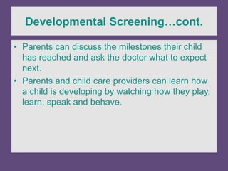 Developmental Screening…cont.
• Parents can discuss the milestones their child
has reached and ask the doctor what to expect
next.
• Parents and child care providers can learn how
a child is developing by watching how they play,
learn, speak and behave.
 