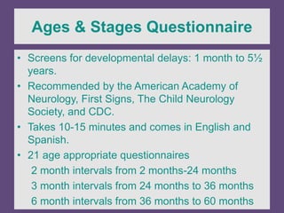 Ages & Stages Questionnaire
• Screens for developmental delays: 1 month to 5½
years.
• Recommended by the American Academy of
Neurology, First Signs, The Child Neurology
Society, and CDC.
• Takes 10-15 minutes and comes in English and
Spanish.
• 21 age appropriate questionnaires
2 month intervals from 2 months-24 months
3 month intervals from 24 months to 36 months
6 month intervals from 36 months to 60 months
 