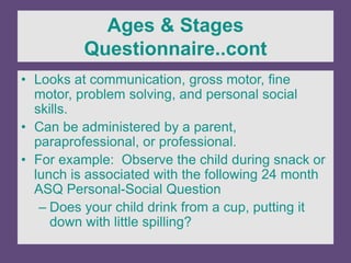 Ages & Stages
Questionnaire..cont
• Looks at communication, gross motor, fine
motor, problem solving, and personal social
skills.
• Can be administered by a parent,
paraprofessional, or professional.
• For example: Observe the child during snack or
lunch is associated with the following 24 month
ASQ Personal-Social Question
– Does your child drink from a cup, putting it
down with little spilling?
 