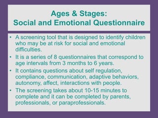 Ages & Stages:
Social and Emotional Questionnaire
• A screening tool that is designed to identify children
who may be at risk for social and emotional
difficulties.
• It is a series of 8 questionnaires that correspond to
age intervals from 3 months to 6 years.
• It contains questions about self regulation,
compliance, communication, adaptive behaviors,
autonomy, affect, interactions with people.
• The screening takes about 10-15 minutes to
complete and it can be completed by parents,
professionals, or paraprofessionals.
 