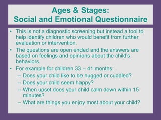 Ages & Stages:
Social and Emotional Questionnaire
• This is not a diagnostic screening but instead a tool to
help identify children who would benefit from further
evaluation or intervention.
• The questions are open ended and the answers are
based on feelings and opinions about the child’s
behaviors.
• For example for children 33 – 41 months:
– Does your child like to be hugged or cuddled?
– Does your child seem happy?
– When upset does your child calm down within 15
minutes?
– What are things you enjoy most about your child?
 