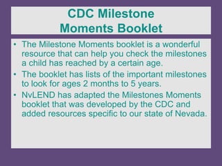 CDC Milestone
Moments Booklet
• The Milestone Moments booklet is a wonderful
resource that can help you check the milestones
a child has reached by a certain age.
• The booklet has lists of the important milestones
to look for ages 2 months to 5 years.
• NvLEND has adapted the Milestones Moments
booklet that was developed by the CDC and
added resources specific to our state of Nevada.
 