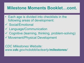 Milestone Moments Booklet…cont.
• Each age is divided into checklists in the
following areas of development:
 Social/Emotional
 Language/Communication
 Cognitive (learning, thinking, problem-solving)
 Movement/Physical Development
CDC Milestones Website:
www.cdc.gov/ncbddd/actearly/milestones/
 