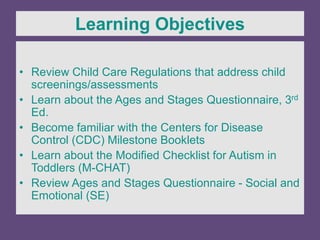 • Review Child Care Regulations that address child
screenings/assessments
• Learn about the Ages and Stages Questionnaire, 3rd
Ed.
• Become familiar with the Centers for Disease
Control (CDC) Milestone Booklets
• Learn about the Modified Checklist for Autism in
Toddlers (M-CHAT)
• Review Ages and Stages Questionnaire - Social and
Emotional (SE)
Learning Objectives
 